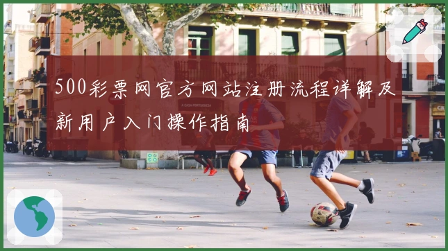 500彩票网官方网站注册流程详解及新用户入门操作指南