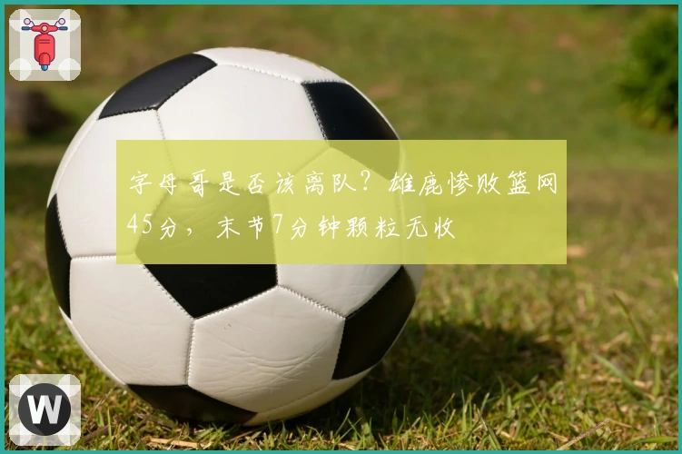 字母哥是否该离队？雄鹿惨败篮网45分，末节7分钟颗粒无收