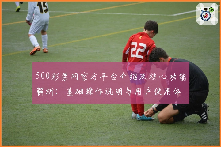 500彩票网官方平台介绍及核心功能解析：基础操作说明与用户使用体验分享
