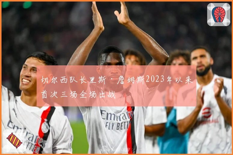 切尔西队长里斯·詹姆斯2023年以来首次三场全场出战