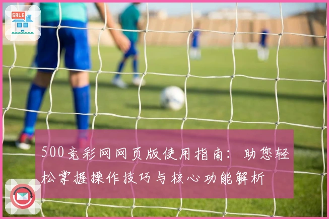 500竞彩网网页版使用指南:助您轻松掌握操作技巧与核心功能解析