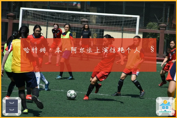 哈特姆·本·阿尔法上演惊艳个人秀