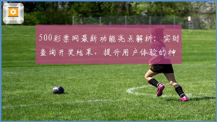 500彩票网最新功能亮点解析:实时查询开奖结果,提升用户体验的神器