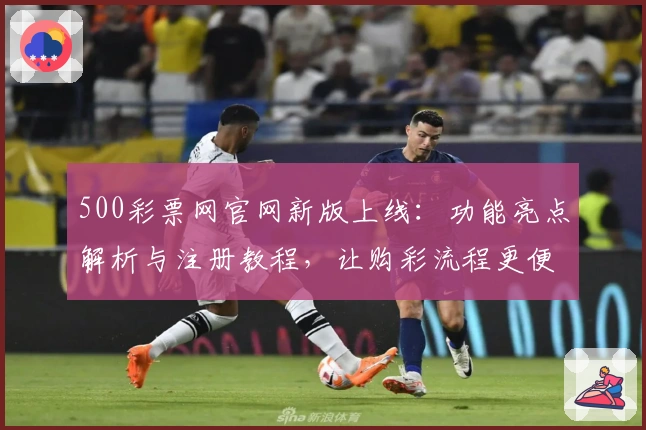 500彩票网官网新版上线：功能亮点解析与注册教程，让购彩流程更便捷