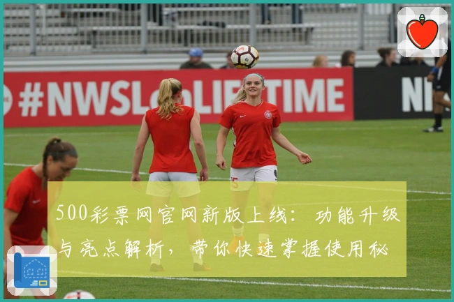 500彩票网官网新版上线：功能升级与亮点解析，带你快速掌握使用秘籍