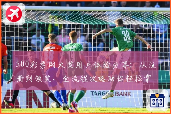 500彩票网大奖用户体验分享：从注册到领奖，全流程攻略助你轻松掌握