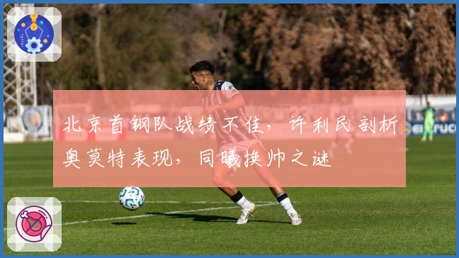 北京首钢队战绩不佳，许利民剖析奥莫特表现，同曦换帅之谜