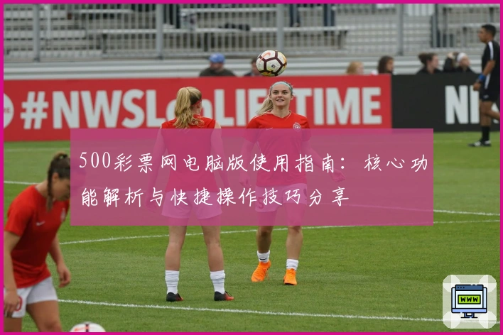 500彩票网电脑版使用指南：核心功能解析与快捷操作技巧分享