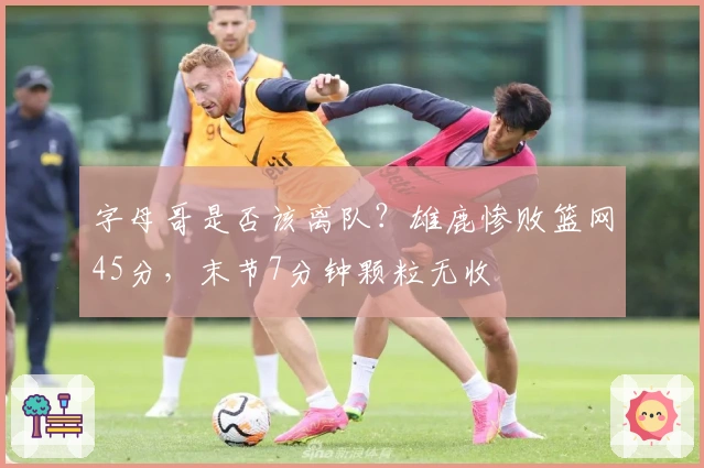 字母哥是否该离队？雄鹿惨败篮网45分，末节7分钟颗粒无收