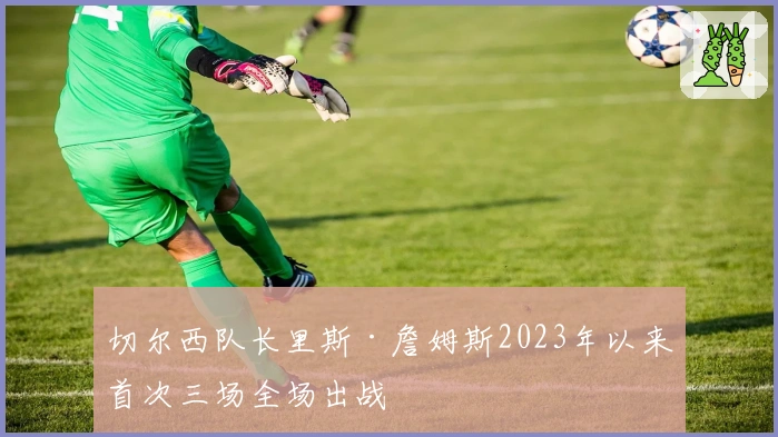 切尔西队长里斯·詹姆斯2023年以来首次三场全场出战